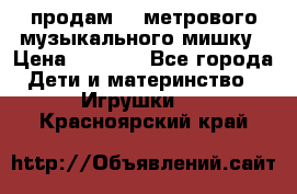 продам 1,5метрового музыкального мишку › Цена ­ 2 500 - Все города Дети и материнство » Игрушки   . Красноярский край